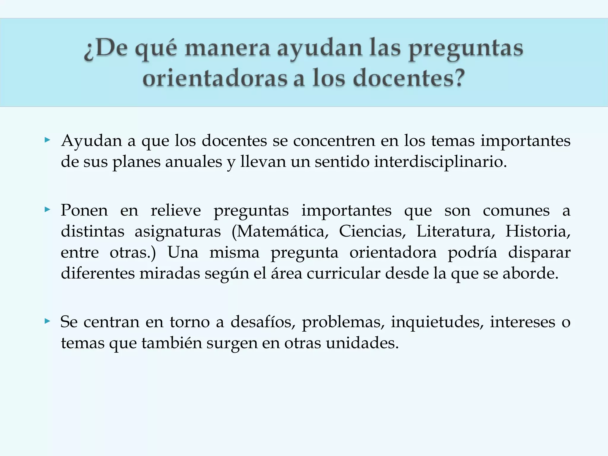 

Ayudan a que los docentes se concentren en los temas importantes
de sus planes anuales y llevan un sentido interdisciplinario.



Ponen en relieve preguntas importantes que son comunes a
distintas asignaturas (Matemática, Ciencias, Literatura, Historia,
entre otras.) Una misma pregunta orientadora podría disparar
diferentes miradas según el área curricular desde la que se aborde.



Se centran en torno a desafíos, problemas, inquietudes, intereses o
temas que también surgen en otras unidades.

 