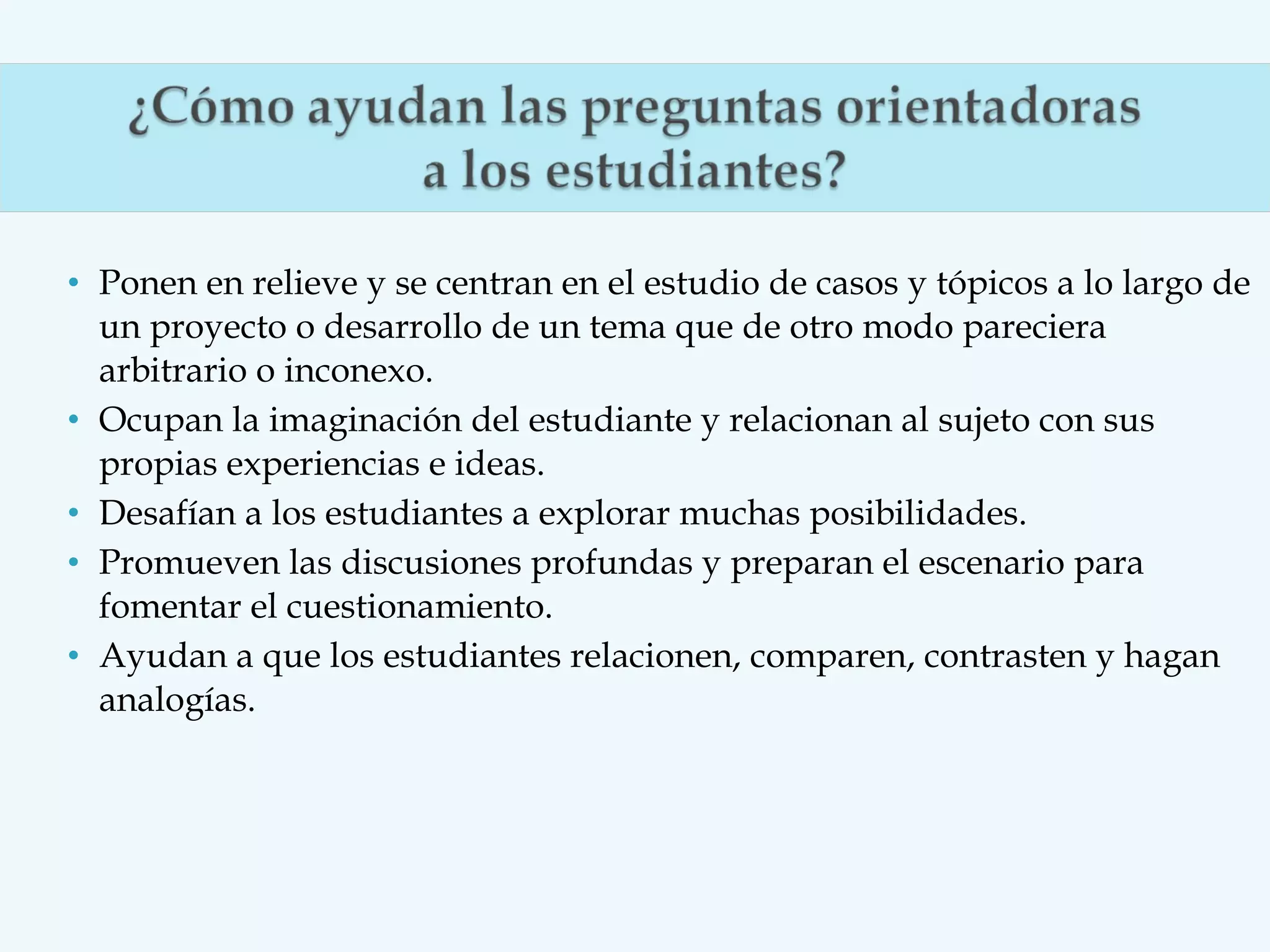 • Ponen en relieve y se centran en el estudio de casos y tópicos a lo largo de
un proyecto o desarrollo de un tema que de otro modo pareciera
arbitrario o inconexo.
• Ocupan la imaginación del estudiante y relacionan al sujeto con sus
propias experiencias e ideas.
• Desafían a los estudiantes a explorar muchas posibilidades.
• Promueven las discusiones profundas y preparan el escenario para
fomentar el cuestionamiento.
• Ayudan a que los estudiantes relacionen, comparen, contrasten y hagan
analogías.

 