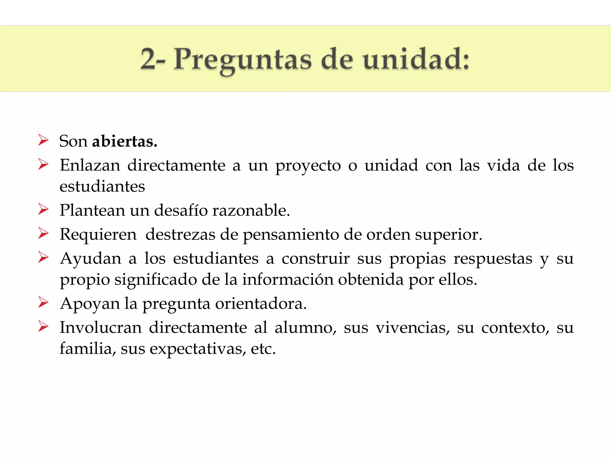  Son abiertas.
 Enlazan directamente a un proyecto o unidad con las vida de los
estudiantes
 Plantean un desafío razonable.
 Requieren destrezas de pensamiento de orden superior.
 Ayudan a los estudiantes a construir sus propias respuestas y su
propio significado de la información obtenida por ellos.
 Apoyan la pregunta orientadora.
 Involucran directamente al alumno, sus vivencias, su contexto, su
familia, sus expectativas, etc.

 