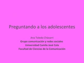 Preguntando a los adolescentes
              Ana Toledo Chávarri
     Grupo comunicación y redes sociales
         Universidad Camilo José Cela
    Facultad de Ciencias de la Comunicación
 