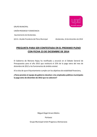 GRUPO MUNICIPAL
UNIÓN PROGRESO Y DEMOCRACIA
Ayuntamiento de Alcobendas.
A/A Sr. Alcalde Presidente del Pleno Municipal Alcobendas, 16 de diciembre de 2014
PREGUNTA PARA SER CONTESTADA EN EL PROXIMO PLENO
CON FECHA 23 DE DICIEMBRE DE 2014
El Gobierno de Mariano Rajoy ha rectificado y anunció en el Debate General de
Presupuestos para el año 2015 que restituirá el 25% de la paga extra del mes de
diciembre de 2012 a los funcionarios de ámbito estatal.
A la vista de que el Ayuntamiento cumple con los objetivos de estabilidad financiera,
¿Tiene previsto el equipo de gobierno devolver a los empleados públicos municipales
la paga extra de diciembre de 2012 que no cobraron?
Miguel Ángel Arranz Molins
Portavoz
Grupo Municipal Unión Progreso y Democracia
 