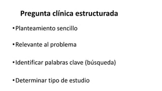 Pregunta clínica estructurada
•Planteamiento sencillo
•Relevante al problema
•Identificar palabras clave (búsqueda)
•Determinar tipo de estudio
 