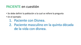 PACIENTE en cuestión
• Se debe definir la población a la cual se refiere la pregunta
• En el ejemplo:
1. Paciente con Disnea.
2. Paciente masculino en la quinta década
de la vida con disnea.
 