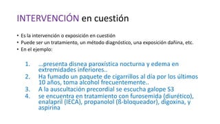 INTERVENCIÓN en cuestión
• Es la intervención o exposición en cuestión
• Puede ser un tratamiento, un método diagnóstico, una exposición dañina, etc.
• En el ejemplo:
1. …presenta disnea paroxística nocturna y edema en
extremidades inferiores..
2. Ha fumado un paquete de cigarrillos al día por los últimos
10 años, toma alcohol frecuentemente..
3. A la auscultación precordial se escucha galope S3
4. se encuentra en tratamiento con furosemida (diurético),
enalapril (IECA), propanolol (ß-bloqueador), digoxina, y
aspirina
 