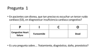 Pregunta 1
• En pacientes con disnea, que tan preciso es escuchar un tercer ruido
cardiaco (S3), en diagnosticar insuficiencia cardiaca congestiva?
P I C O
Congestive Heart
failure
Furosemide Dead
• Es una pregunta sobre…. Tratamiento, diagnóstico, daño, pronóstico?
 