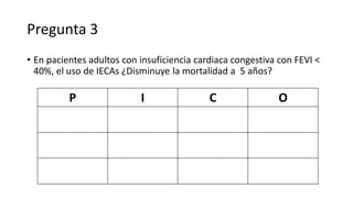 Pregunta 3
• En pacientes adultos con insuficiencia cardiaca congestiva con FEVI <
40%, el uso de IECAs ¿Disminuye la mortalidad a 5 años?
P I C O
 