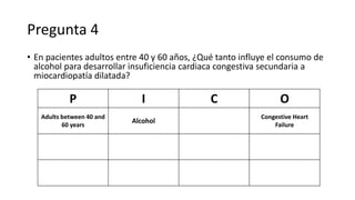 Pregunta 4
• En pacientes adultos entre 40 y 60 años, ¿Qué tanto influye el consumo de
alcohol para desarrollar insuficiencia cardiaca congestiva secundaria a
miocardiopatía dilatada?
P I C O
Adults between 40 and
60 years
Alcohol
Congestive Heart
Failure
 