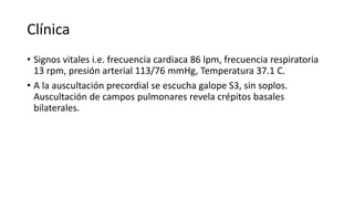 Clínica
• Signos vitales i.e. frecuencia cardiaca 86 lpm, frecuencia respiratoria
13 rpm, presión arterial 113/76 mmHg, Temperatura 37.1 C.
• A la auscultación precordial se escucha galope S3, sin soplos.
Auscultación de campos pulmonares revela crépitos basales
bilaterales.
 