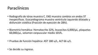 Paraclínicos
• Radiografía de tórax muestra C. EKG muestra cambios en ondas ST
inespecíficos. Ecocardiograma muestra ventrículo izquierdo dilatado y
disfunción sistólica (Fracción de eyección de 28%).
• Biometría hemática: Hematocrito 32%, leucocitos 6,000/µL, plaquetas
60,000/µL, volumen corpuscular medio 101fL.
• Pruebas de función hepática: AST 180 u/L, ALT 66 u/L.
• Se decide su ingreso.
 