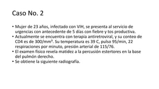 Caso No. 2
• Mujer de 23 años, infectado con VIH, se presenta al servicio de
urgencias con antecedente de 5 días con fiebre y tos productiva.
• Actualmente se encuentra con terapia antiretroviral, y su conteo de
CD4 es de 300/mm³. Su temperatura es 39 C, pulso 95/min, 22
respiraciones por minuto, presión arterial de 115/76.
• El examen físico revela matidez a la percusión estertores en la base
del pulmón derecho.
• Se obtiene la siguiente radiografía.
 