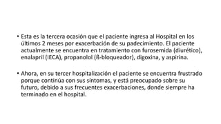 • Esta es la tercera ocasión que el paciente ingresa al Hospital en los
últimos 2 meses por exacerbación de su padecimiento. El paciente
actualmente se encuentra en tratamiento con furosemida (diurético),
enalapril (IECA), propanolol (ß-bloqueador), digoxina, y aspirina.
• Ahora, en su tercer hospitalización el paciente se encuentra frustrado
porque continúa con sus síntomas, y está preocupado sobre su
futuro, debido a sus frecuentes exacerbaciones, donde siempre ha
terminado en el hospital.
 