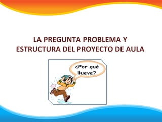 LA PREGUNTA PROBLEMA Y
ESTRUCTURA DEL PROYECTO DE AULA
 