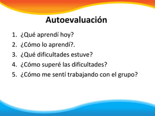 Autoevaluación
1.   ¿Qué aprendí hoy?
2.   ¿Cómo lo aprendí?.
3.   ¿Qué dificultades estuve?
4.   ¿Cómo superé las dificultades?
5.   ¿Cómo me sentí trabajando con el grupo?
 