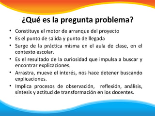 ¿Qué es la pregunta problema?
• Constituye el motor de arranque del proyecto
• Es el punto de salida y punto de llegada
• Surge de la práctica misma en el aula de clase, en el
  contexto escolar.
• Es el resultado de la curiosidad que impulsa a buscar y
  encontrar explicaciones.
• Arrastra, mueve el interés, nos hace detener buscando
  explicaciones.
• Implica procesos de observación, reflexión, análisis,
  síntesis y actitud de transformación en los docentes.
 