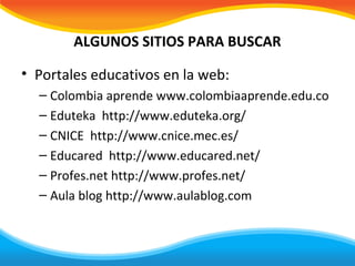ALGUNOS SITIOS PARA BUSCAR

• Portales educativos en la web:
  – Colombia aprende www.colombiaaprende.edu.co
  – Eduteka http://www.eduteka.org/
  – CNICE http://www.cnice.mec.es/
  – Educared http://www.educared.net/
  – Profes.net http://www.profes.net/
  – Aula blog http://www.aulablog.com
 