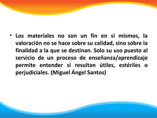 • Los materiales no son un fin en sí mismos, la
  valoración no se hace sobre su calidad, sino sobre la
  finalidad a la que se destinan. Solo su uso puesto al
  servicio de un proceso de enseñanza/aprendizaje
  permite entender si resultan útiles, estériles o
  perjudiciales. (Miguel Ángel Santos)
 