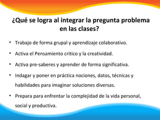 ¿Qué se logra al integrar la pregunta problema
                 en las clases?
• Trabajo de forma grupal y aprendizaje colaborativo.

• Activa el Pensamiento critico y la creatividad.

• Activa pre-saberes y aprender de forma significativa.

• Indagar y poner en práctica nociones, datos, técnicas y
  habilidades para imaginar soluciones diversas.
• Prepara para enfrentar la complejidad de la vida personal,
  social y productiva.
 