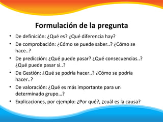 Formulación de la pregunta
• De definición: ¿Qué es? ¿Qué diferencia hay?
• De comprobación: ¿Cómo se puede saber..? ¿Cómo se
  hace..?
• De predicción: ¿Qué puede pasar? ¿Qué consecuencias..?
  ¿Qué puede pasar si..?
• De Gestión: ¿Qué se podría hacer..? ¿Cómo se podría
  hacer..?
• De valoración: ¿Qué es más importante para un
  determinado grupo…?
• Explicaciones, por ejemplo: ¿Por qué?, ¿cuál es la causa?
 