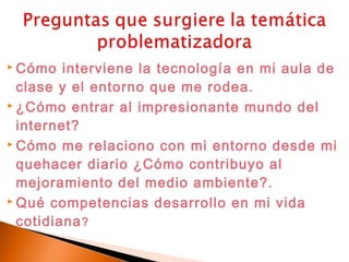 Cómo   interviene la tecnología en mi aula de
  clase y el entorno que me rodea.
 ¿Cómo entrar al impresionante mundo del

  internet?
 Cómo me relaciono con mi entorno desde mi

  quehacer diario ¿Cómo contribuyo al
  mejoramiento del medio ambiente?.
 Qué competencias desarrollo en mi vida

  cotidiana ?
 