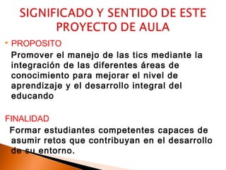    PROPOSITO
    Promover el manejo de las tics mediante la
    integración de las diferentes áreas de
    conocimiento para mejorar el nivel de
    aprendizaje y el desarrollo integral del
    educando

FINALIDAD
 Formar estudiantes competentes capaces de
 asumir retos que contribuyan en el desarrollo
 de su entorno.
 