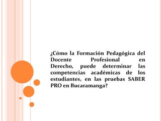 ¿Cómo la Formación Pedagógica del
Docente Profesional en
Derecho, puede determinar las
competencias académicas de los
estudiantes, en las pruebas SABER
PRO en Bucaramanga?
 
