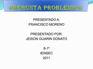Pregunta problemica PRESENTADO A: FRANCISCO MORENO PRESENTADO POR: JEISON GUARIN DONATO  8-1ª IENSEC 2011 