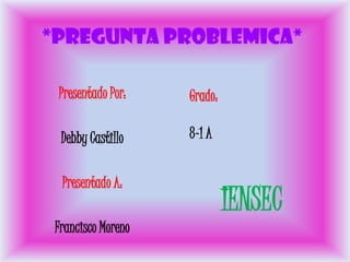 *Pregunta Problemica* Presentado Por: Debby Castillo  Presentado A: Francisco Moreno Grado: 8-1 A IENSEC 