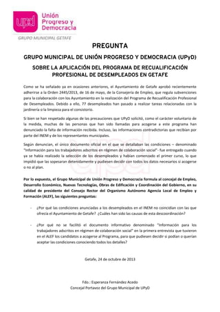 PREGUNTA
GRUPO MUNICIPAL DE UNIÓN PROGRESO Y DEMOCRACIA (UPyD)
SOBRE LA APLICACIÓN DEL PROGRAMA DE RECUALIFICACIÓN
PROFESIONAL DE DESEMPLEADOS EN GETAFE
Como se ha señalado ya en ocasiones anteriores, el Ayuntamiento de Getafe aprobó recientemente
adherirse a la Orden 2445/2013, de 16 de mayo, de la Consejería de Empleo, que regula subvenciones
para la colaboración con los Ayuntamiento en la realización del Programa de Recualificación Profesional
de Desempleados. Debido a ello, 77 desempleados han pasado a realizar tareas relacionadas con la
jardinería o la limpieza para el consistorio.
Si bien se han respetado algunas de las precauciones que UPyD solicitó, como el carácter voluntario de
la medida, muchas de las personas que han sido llamadas para acogerse a este programa han
denunciado la falta de información recibida. Incluso, las informaciones contradictorias que recibían por
parte del INEM y de los representantes municipales.
Según denuncian, el único documento oficial en el que se detallaban las condiciones – denominado
“Información para los trabajadores adscritos en régimen de colaboración social”- fue entregado cuando
ya se había realizado la selección de los desempleados y habían comenzado el primer curso, lo que
impidió que las sopesaran detenidamente y pudiesen decidir con todos los datos necesarios si acogerse
o no al plan.
Por lo expuesto, el Grupo Municipal de Unión Progreso y Democracia formula al concejal de Empleo,
Desarrollo Económico, Nuevas Tecnologías, Obras de Edificación y Coordinación del Gobierno, en su
calidad de presidente del Consejo Rector del Organismo Autónomo Agencia Local de Empleo y
Formación (ALEF), las siguientes preguntas:
-

¿Por qué las condiciones anunciadas a los desempleados en el INEM no coincidían con las que
ofrecía el Ayuntamiento de Getafe? ¿Cuáles han sido las causas de esta descoordinación?

-

¿Por qué no se facilitó el documento informativo denominado “Información para los
trabajadores adscritos en régimen de colaboración social” en la primera entrevista que tuvieron
en el ALEF los candidatos a acogerse al Programa, para que pudiesen decidir si podían o querían
aceptar las condiciones conociendo todos los detalles?

Getafe, 24 de octubre de 2013

Fdo.: Esperanza Fernández Acedo
Concejal Portavoz del Grupo Municipal de UPyD

 