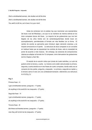 2 BLUES Pregunta – respuesta



She's a kindhearted woman, she studies evil all the time

She's a kindhearted woman, she studies evil all the time

You well's to kill me, as to have it on your mind




                               Antes de comenzar con el análisis hay que mencionar una característica
                     del blues rural del Mississipi, y es que no se mantiene de manera estricta en los
                     doce compases típicos del blues. La mayoría de las grabaciones que nos han
                     llegado de los años treinta son de cantantes/guitarristas donde tocan sin
                     acompañamiento, permitiéndoles el formato ser más flexibles con la forma. El
                     cambio de acorde se aprovecha para introducir algún elemento sorpresa y de
                     impacto emocional en el oyente. La estructura de doce compases no se convierte
                     en habitual hasta que se popularizan los combos de blues, ante la necesidad de
                     poner de acuerdo a más músicos. Sin embargo, las versiones de composiciones
                     clásicas se adaptan al formato de 12 compases, como demuestran las grabaciones
                     de Eric Clapton y Keb’ Mo’.

                               El estudio de la canción indica que consta de cuatro estrofas y un solo de
                     guitarra entre la tercera y cuarta. La manera como están estructuradas la primera,
                     segunda y cuarta estrofa es en tres frases de cuatro compases, donde cada una se
                     compone de dos partes, pregunta y respuesta. La primera y segunda se repiten y
                     la tercera cierra el ciclo con una contestación/variación, obteniendo una estructura
                     A A’ B (Fig. 2).

Fig. 2

Primera frase – A

I got a kindhearted woman, (pregunta – 1ª parte)

do anything in this world for me (respuerta – 2ª parte)

Segunda frase – A’

I got a kindhearted woman, (pregunta – 1ª parte)

do anything in this world for me (respuerta – 2ª parte)

Tercera frase – B

But these evil-hearted women, (pregunta – 1ª parte)

man they will not let me be (respuerta – 2ª parte)



                                            wwwmarioabbagliati.com
 