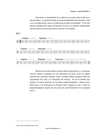 Pregunta – respuesta BLUES 3



                                     Cada frase va acompañada de un silencio que ayuda a fijar la idea en el
                         oído del oyente. La duración de éste es de aproximadamente dos compases. Esto
                         no es una regla estricta, pero si un patrón que se repite con asiduidad.. En los dos
                         últimos compases tiene lugar el turnaround, el cual es un elemento indispensable
                         del estilo (Fig.3), que sirve para cerrar el ciclo de 12 compases.

Fig. 3




                                     Muchos de los solos clásicos de blues siguen esta estructura. Los diversos
                         recursos técnicos empleados por los guitarristas de blues, como los ligados
                         (hammer-ons y pull-offs), bending, vibrato y arrastres (slides), persiguen darle una
                         expresividad más vocal a la articulación del discurso.        No es de extrañar que
                         también se imite la estructura de las frases pregunta/respuesta. Veamos como
                         Albert King, en la introducción de Crosscut Saw4, organiza su solo a modo de
                         pregunta/respuesta seguido de una pausa de aproximadamente dos compases
                         (Fig. 4).




4
    Born Under A Bad Sign (Stax). 1967.

                                                  wwwmarioabbagliati.com
 