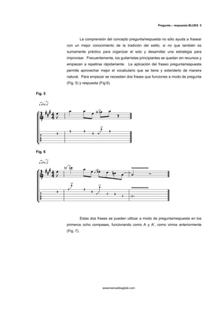 Pregunta – respuesta BLUES 5



                     La comprensión del concepto pregunta/respuesta no sólo ayuda a frasear
         con un mejor conocimiento de la tradición del estilo, si no que también es
         sumamente práctico para organizar el solo y desarrollar una estrategia para
         improvisar. Frecuentemente, los guitarristas principiantes se quedan sin recursos y
         empiezan a repetirse rápidamente. La aplicación del fraseo pregunta/respuesta
         permite aprovechar mejor el vocabulario que se tiene y extenderlo de manera
         natural. Para empezar se necesitan dos frases que funciones a modo de pregunta
         (Fig. 5) y respuesta (Fig.6).

Fig. 5




Fig. 6




                     Estas dos frases se pueden utilizar a modo de pregunta/respuesta en los
         primeros ocho compases, funcionando como A y A’, como vimos anteriormente
         (Fig. 7).




                                  wwwmarioabbagliati.com
 