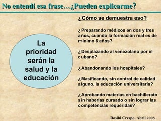 La prioridad serán la salud y la educación ¿Cómo se demuestra eso? ¿Preparando médicos en dos y tres años, cuando la formación real es de mínimo 6 años? ¿Desplazando al venezolano por el cubano? ¿Abandonando los hospitales? ¿Masificando, sin control de calidad alguno, la educación universitaria? ¿Aprobando materias en bachillerato sin haberlas cursado o sin lograr las competencias requeridas? 