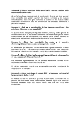 Semana 4: ¿Cómo la evolución de los servicios ha causado cambios en la construcción de las redes?<br />Al ser la tecnología mas avanzada la construcción de una red tiene que ser mas avanzada para poder soportar los nuevos servicios y las nuevas infraestructuras, tiene una gran demanda el avance de las nuevas redes cableadas o inalámbricas para dar eficiencia en las empresas, residencias y pequeños negocios. <br />Semana 5: ¿Cuál es la contribución de los sistemas numéricos y los principios eléctricos en las redes LAN?<br />Ya que las redes trabajan por impulsos eléctricos, la luz y ciertos grados de ondas hacen que en la red le sea fundamental las matemáticas ya que esta la base para todo ese tipo de programación y además que el sistema numérico es el lengua de las maquinas para mayor entendimiento de las personas.<br />Semana 6: ¿Cómo han contribuido las ondas y el espectro electromagnético en los nuevos avances para las redes?<br />La información que transporta una red hacia otros lugares del mundo se hace por medio de la luz  y el laser cuyos medios llevan ondas, para transportar paquetes de información con mas velocidad y seguridad a mayores distancias.  <br />Semana 7: ¿Cómo facilitan las funciones trigonométricas la interpretación de los procesos eléctricos en las redes?<br />Las funciones trigonométricas son un proceso matemático utilizado en los instrumentos de medición para todo tipo de red<br />El cálculo matemático nos da una aproximación acertada y precisa de la interpretación de las redes.    <br />Semana 8: ¿Cómo contribuye el modelo OSI y el cableado horizontal al funcionamiento de las redes?<br />El modelo OSI es una estructura que nos muestra como va el orden de un proceso de envió entre varios computadores, también regula que todos los sistemas funcionen bajo una misma norma para que así todos sean compatibles. <br />Semana 9: ¿Qué aplicación tienen las técnicas de medida, los límites y las funciones en un sistema de cableado?<br />La aplicación con las medidas es para tener una buena conexión en un cableado y precisión para hacer menos atenuada la red, el limite de un cableado se aplica fundamental mente para tener la red con muy poca distorsión para el envió de datos.<br />Semana 10: ¿Cuáles son los componentes de red y cómo se integran por el cableado horizontal?<br />Los componentes de red son Routers, Puente’s o Bridges, Repetidores, Gateways, Switch, Router, Hub, cables,  canaletas, rack, jack.<br />En el area de trabajo es el lugar donde se encuentra el personal  trabajando con las computadoras, impresoras, etc. En el cuarto de  telecomunicaciones es la ubicacion donde se concentran todas las conexiones que se necesitan en el área de trabajo.El cableado Horizontal es aquel que une  el área de trabajo con el cuarto de comunicaciones.En el cuarto de equipo se concentran los servidores de la red, el conmutador telefónico, etc tambien puede ser el mismo espacio físico que el del closet de comunicaciones y de igual forma debe ser de acceso restringido.Cableado Vertical o Back Bone es el medio físico que une 2 redes entre si.<br />Semana 11: ¿Qué restricciones normativas existen para el cableado horizontal y el cuarto de telecomunicaciones?<br />El uso de las canaletas se utiliza primordialmente cuando ahí un cielo raso, no se permite empates múltiples al cable UTP cuando están en las canaletas ya que esto genera atenuación y perdida de los paquetes de información, varios equipos necesitan componentes como adaptadores RS-232 en la salida del ares de telecomunicaciones.<br />Los componentes deben ser instalados afuera del área de telecomunicaciones , la distancia máxima es de 90 metros  de un cableado esa es la distancia del cuarto de telecomunicaciones a los puestos de trabajo.<br />