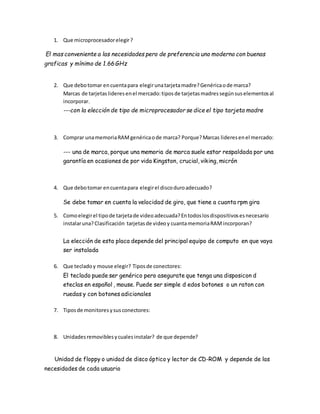 1. Que microprocesadorelegir?
El mas conveniente a las necesidades pero de preferencia uno moderno con buenas
graficas y mínimo de 1.66 GHz
2. Que debotomar encuentapara elegirunatarjetamadre?Genéricaode marca?
Marcas de tarjetaslideresenel mercado:tiposde tarjetasmadressegúnsuselementosal
incorporar.
---con la elección de tipo de microprocesador se dice el tipo tarjeta madre
3. Comprar unamemoriaRAMgenéricaode marca? Porque?Marcas lideresenel mercado:
--- una de marca, porque una memoria de marca suele estar respaldada por una
garantía en ocasiones de por vida Kingston, crucial, viking, micrón
4. Que debotomar encuentapara elegirel discoduroadecuado?
Se debe tomar en cuenta la velocidad de giro, que tiene a cuanta rpm gira
5. Comoelegirel tipode tarjetade videoadecuada?Entodoslosdispositivosesnecesario
instalaruna?Clasificación tarjetasde videoy cuantamemoriaRAMincorporan?
La elección de esta placa depende del principal equipo de computo en que vaya
ser instalada
6. Que tecladoy mouse elegir? Tiposde conectores:
El teclado puede ser genérico pero asegurate que tenga una disposicon d
eteclas en español , mouse. Puede ser simple d edos botones o un raton con
ruedas y con botones adicionales
7. Tiposde monitoresysusconectores:
8. Unidadesremoviblesycualesinstalar? de que depende?
Unidad de floppy o unidad de disco óptico y lector de CD-ROM y depende de las
necesidades de cada usuario
 