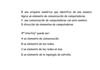 B una etiqueta numérica que identifica de una manera
lógica un elemento de comunicación de computadoras.
C una comunicación de computadoras con este nombre.
D dirección de elementos de computadoras.
4*“interfaz” puede ser:
A un elemento de comunicación.
B un elemento de las redes.
C un elemento de las redes en bus.
D un elemento de la topología de estrella.
 