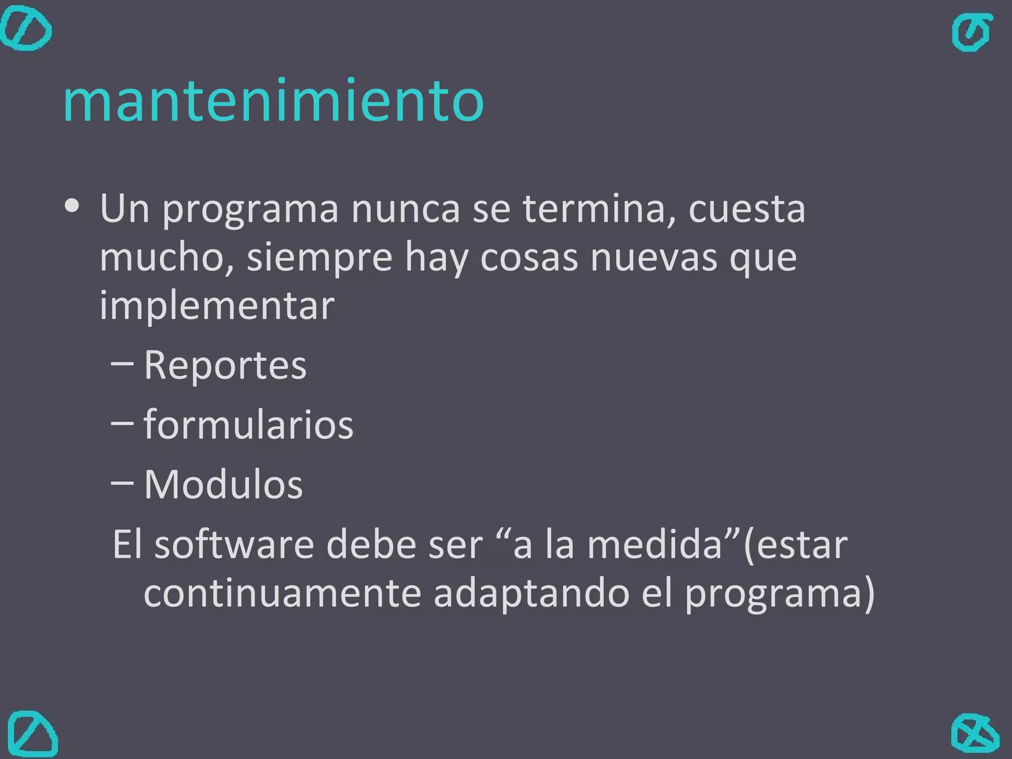 mantenimiento Un programa nunca se termina, cuesta mucho, siempre hay cosas nuevas que implementar Reportes formularios Modulos El software debe ser “a la medida”(estar continuamente adaptando el programa) 