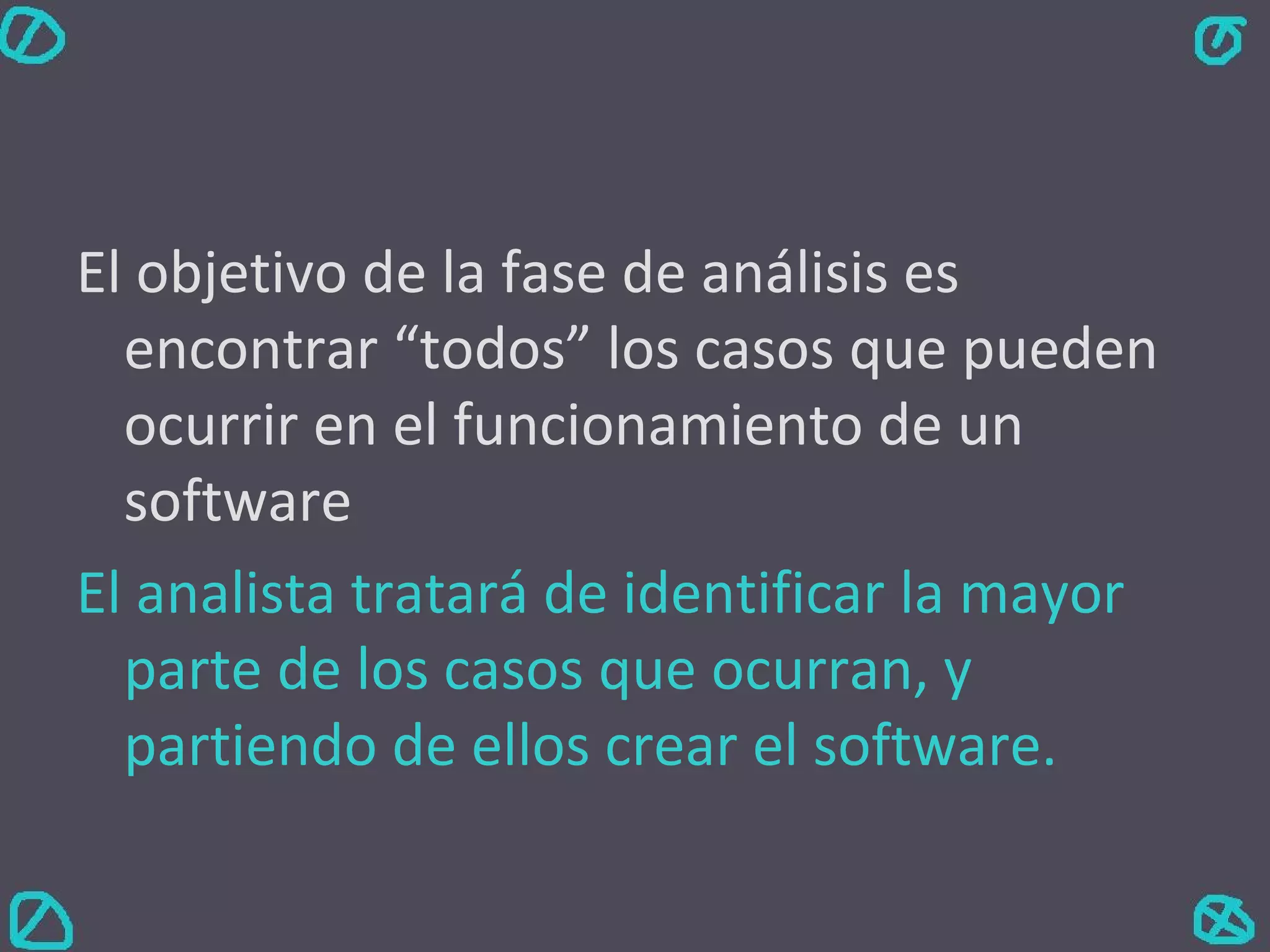 El objetivo de la fase de análisis es encontrar “todos” los casos que pueden ocurrir en el funcionamiento de un software El analista tratará de identificar la mayor parte de los casos que ocurran, y partiendo de ellos crear el software. 