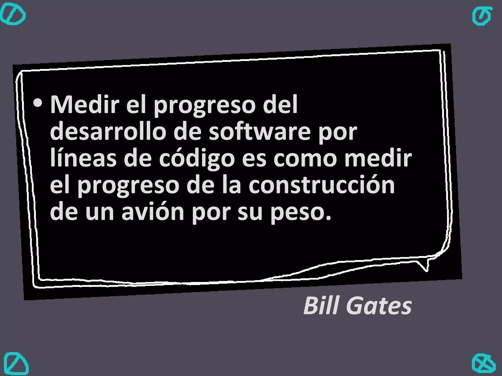Medir el progreso del desarrollo de software por líneas de código es como medir el progreso de la construcción de un avión por su peso. Bill Gates 