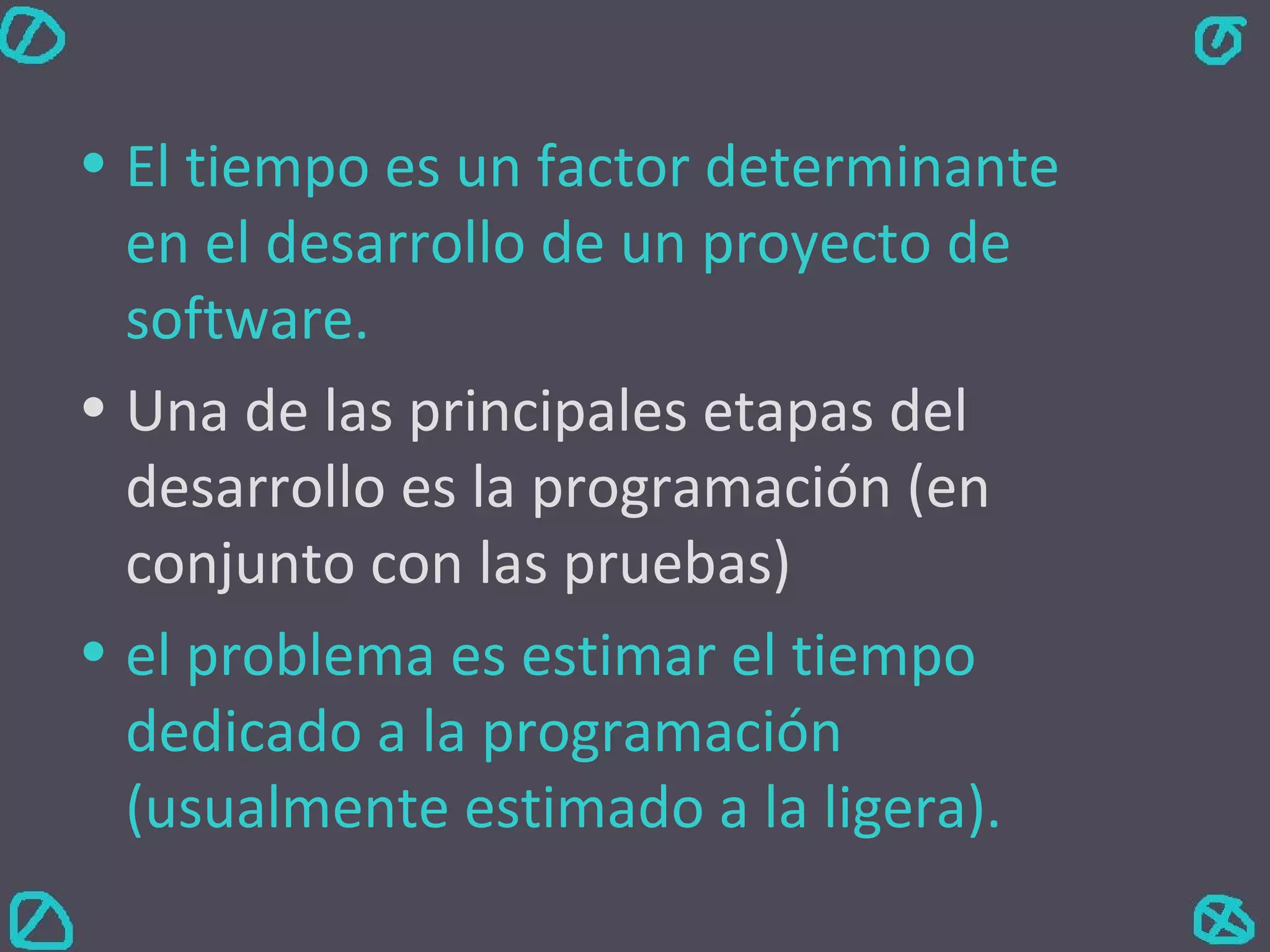 El tiempo es un factor determinante en el desarrollo de un proyecto de software. Una de las principales etapas del desarrollo es la programación (en conjunto con las pruebas) el problema es estimar el tiempo dedicado a la programación (usualmente estimado a la ligera). 