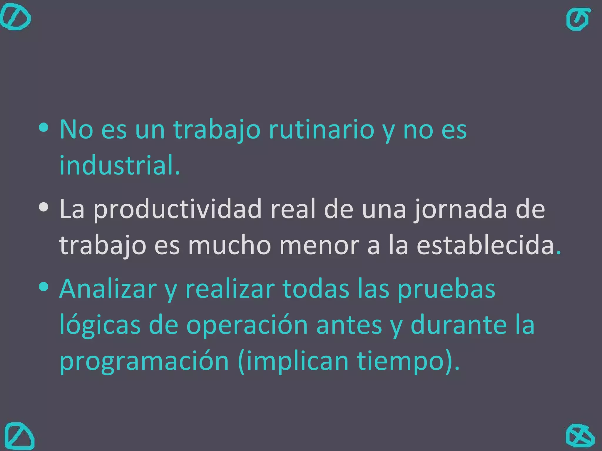 No es un trabajo rutinario y no es industrial. La productividad real de una jornada de trabajo es mucho menor a la establecida . Analizar y realizar todas las pruebas lógicas de operación antes y durante la programación (implican tiempo). 