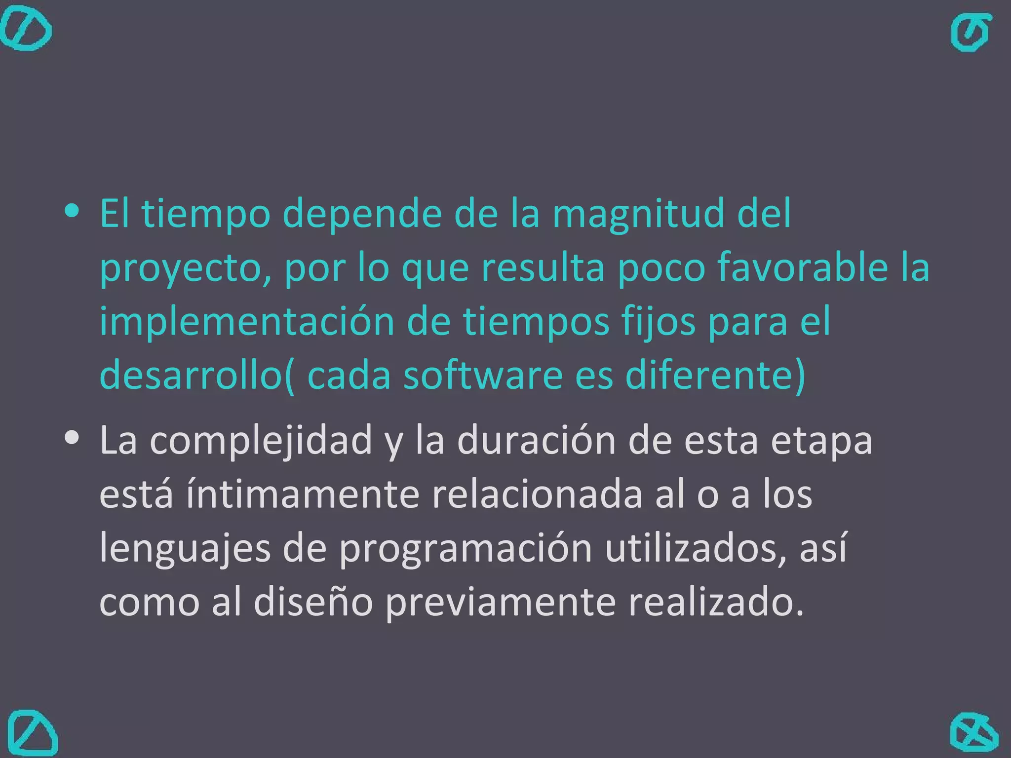 El tiempo depende de la magnitud del proyecto, por lo que resulta poco favorable la implementación de tiempos fijos para el desarrollo( cada software es diferente) La complejidad y la duración de esta etapa está íntimamente relacionada al o a los lenguajes de programación utilizados, así como al diseño previamente realizado. 