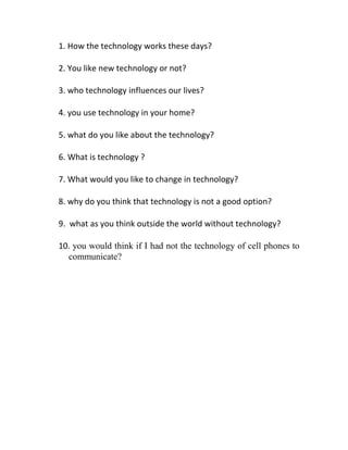 1. How the technology works these days?<br />2. You like new technology or not?<br />3. who technology influences our lives?<br />4. you use technology in your home?<br />5. what do you like about the technology?<br />6. What is technology ?<br />7. What would you like to change in technology?<br />8. why do you think that technology is not a good option?<br />9.  what as you think outside the world without technology?<br />10. you would think if I had not the technology of cell phones to communicate?<br />
