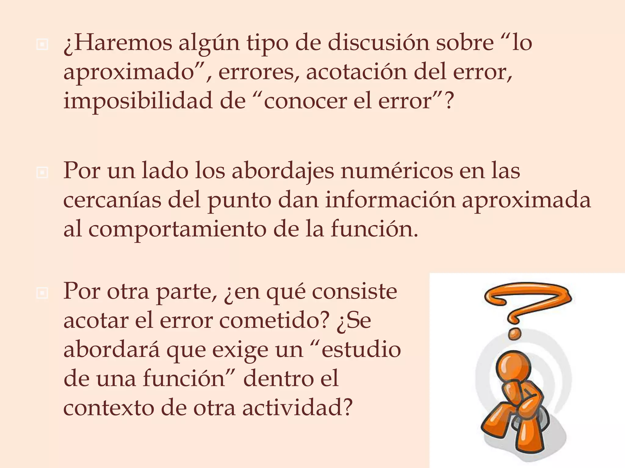 ¿Haremos algún tipo de discusión sobre “lo aproximado”, errores, acotación del error, imposibilidad de “conocer el error”?Por un lado los abordajes numéricos en las cercanías del punto dan información aproximada al comportamiento de la función. Por otra parte, ¿en qué consiste acotar el error cometido? ¿Se abordará que exige un “estudio de una función” dentro el contexto de otra actividad?
