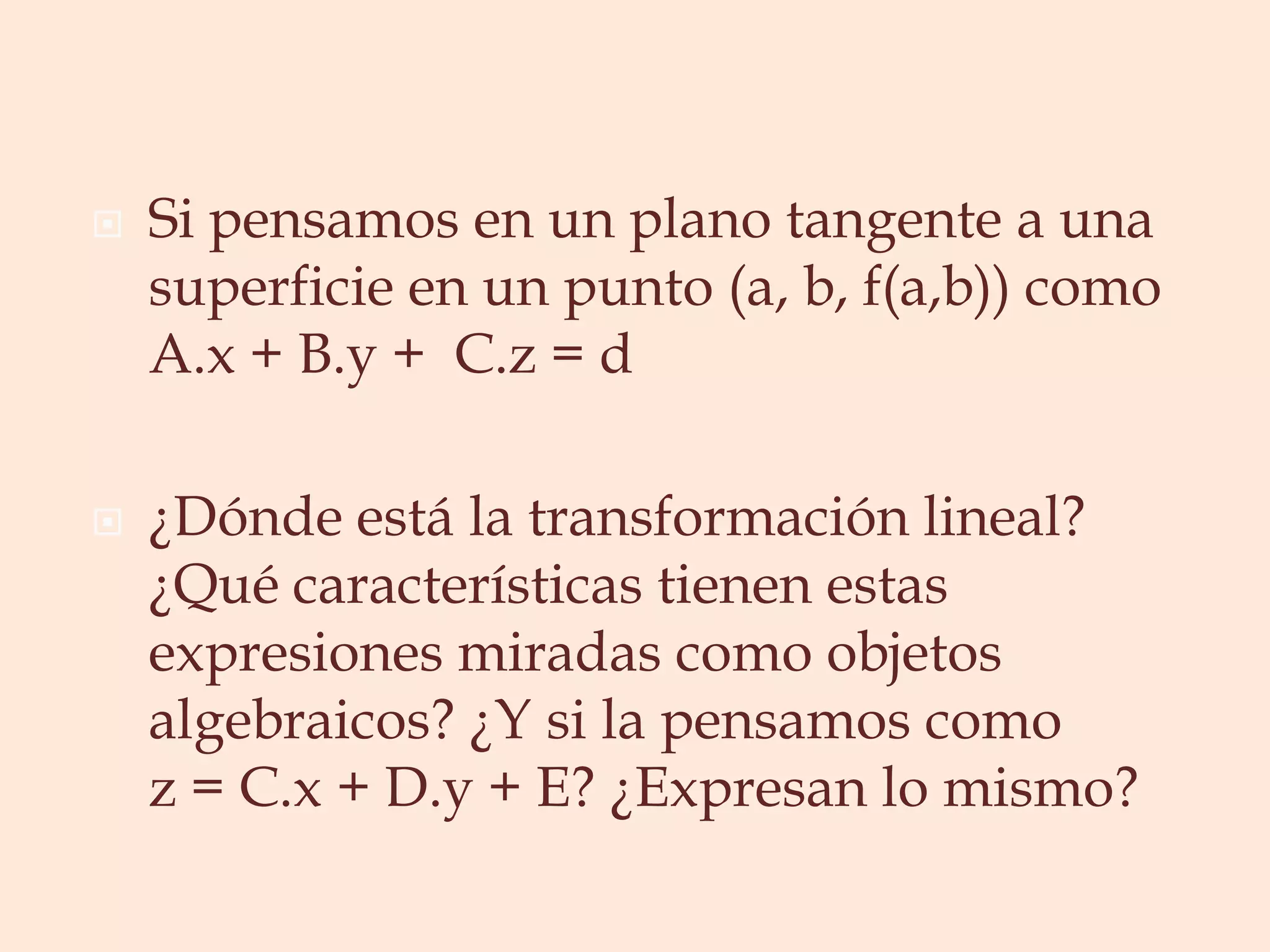 Si pensamos en un plano tangente a una superficie en un punto (a, b, f(a,b)) como A.x + B.y +  C.z = d¿Dónde está la transformación lineal? ¿Qué características tienen estas expresiones miradas como objetos algebraicos? ¿Y si la pensamos como z = C.x + D.y + E? ¿Expresan lo mismo?