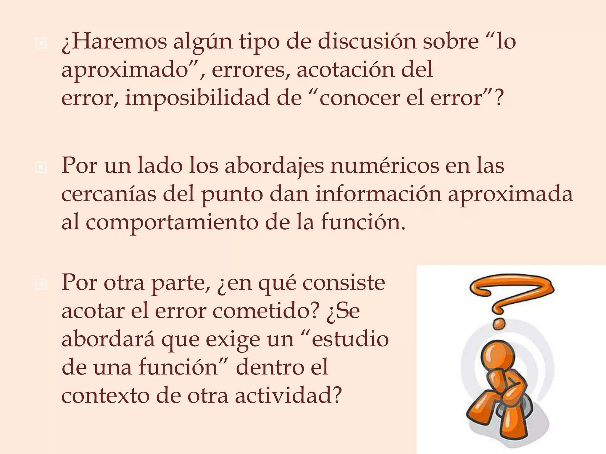 ¿Haremos algún tipo de discusión sobre “lo aproximado”, errores, acotación del error, imposibilidad de “conocer el error”?Por un lado los abordajes numéricos en las cercanías del punto dan información aproximada al comportamiento de la función. Por otra parte, ¿en qué consiste acotar el error cometido? ¿Se abordará que exige un “estudio de una función” dentro el contexto de otra actividad?