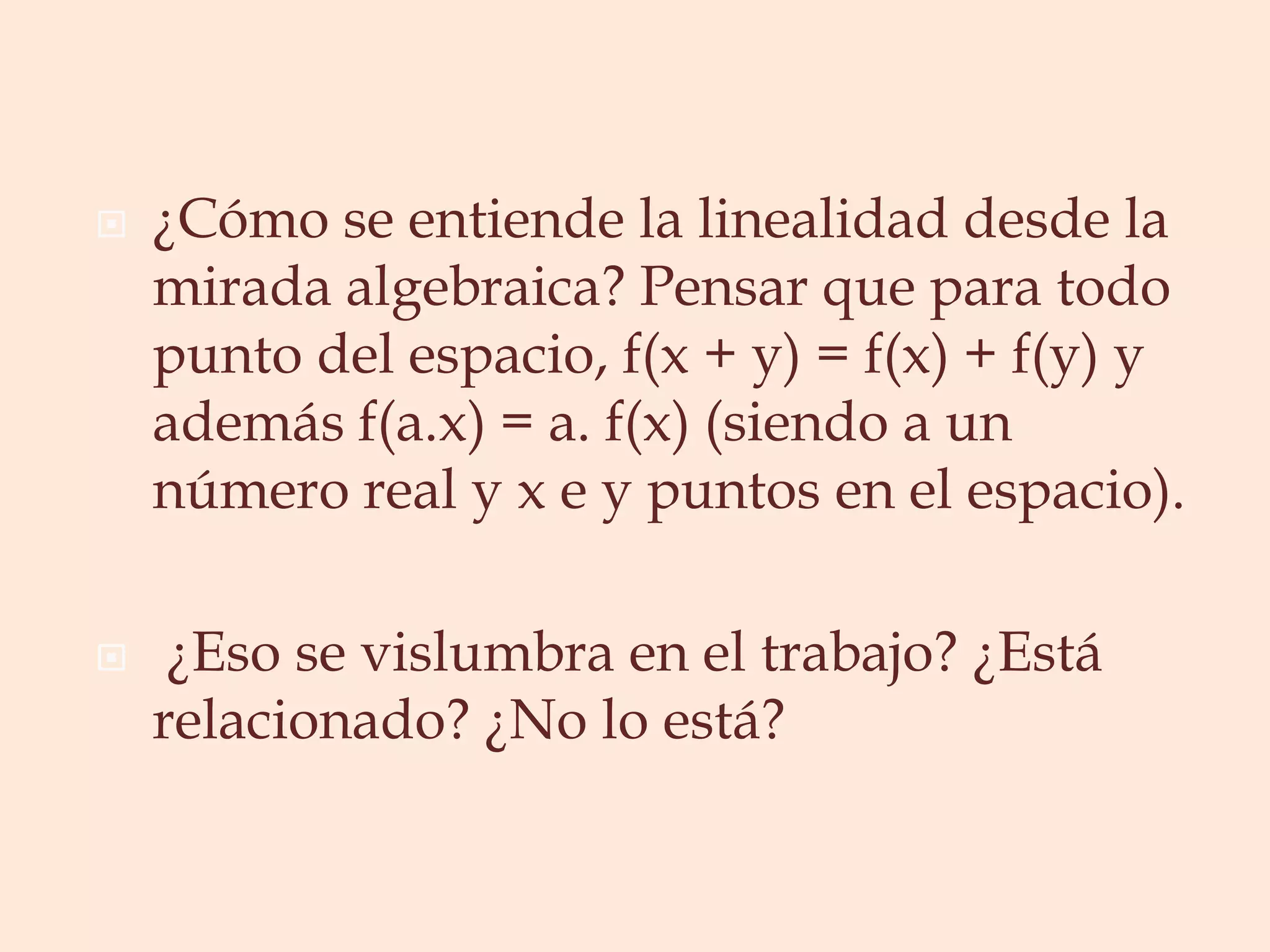 ¿Cómo se entiende la linealidad desde la mirada algebraica? Pensar que para todo punto del espacio, f(x + y) = f(x) + f(y) y además f(a.x) = a. f(x) (siendo a un número real y x e y puntos en el espacio). ¿Eso se vislumbra en el trabajo? ¿Está relacionado? ¿No lo está? 