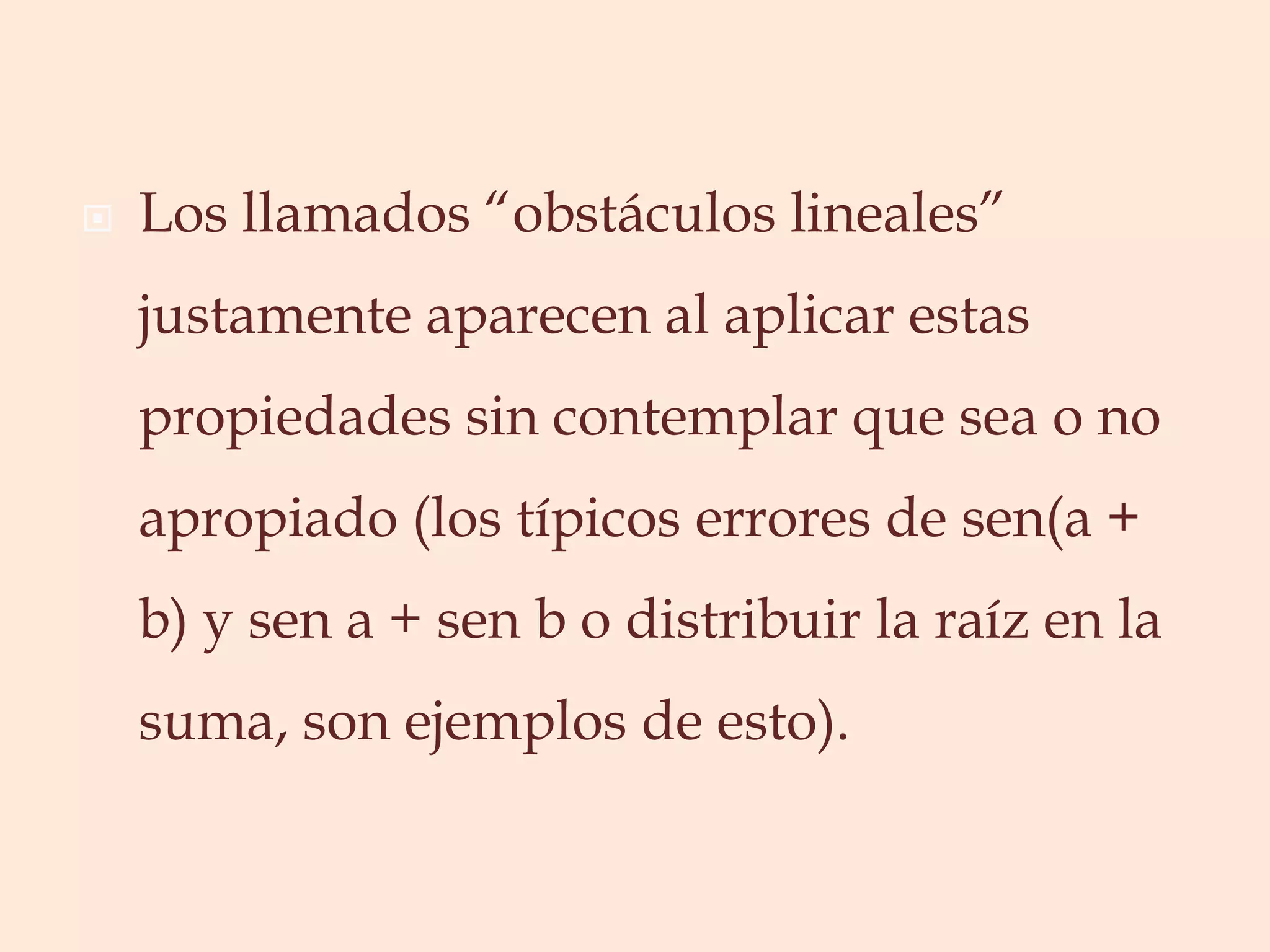 Los llamados “obstáculos lineales” justamente aparecen al aplicar estas propiedades sin contemplar que sea o no apropiado (los típicos errores de sen(a + b) y sen a + sen b o distribuir la raíz en la suma, son ejemplos de esto).