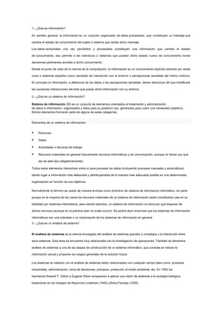 1.- ¿Qué es información?

En sentido general, la información es un conjunto organizado de datos procesados, que constituyen un mensaje que

cambia el estado de conocimiento del sujeto o sistema que recibe dicho mensaje.

Los datos sensoriales una vez percibidos y procesados constituyen una información que cambia el estado

de conocimiento, eso permite a los individuos o sistemas que poseen dicho estado nuevo de conocimiento tomar

decisiones pertinentes acordes a dicho conocimiento.

Desde el punto de vista de la ciencia de la computación, la información es un conocimiento explícito extraído por seres

vivos o sistemas expertos como resultado de interacción con el entorno o percepciones sensibles del mismo entorno.

En principio la información, a diferencia de los datos o las percepciones sensibles, tienen estructura útil que modificará

las sucesivas interacciones del ente que posee dicha información con su entorno.

2.- ¿Qué es un sistema de información?

Sistema de información (SI) es un conjunto de elementos orientados al tratamiento y administración
de datos e información, organizados y listos para su posterior uso, generados para cubrir una necesidad (objetivo).
Dichos elementos formarán parte de alguna de estas categorías:


Elementos de un sistema de información.


    Personas.

    Datos.

    Actividades o técnicas de trabajo.

    Recursos materiales en general (típicamente recursos informáticos y de comunicación, aunque no tienen por qué

     ser de este tipo obligatoriamente).

Todos estos elementos interactúan entre sí para procesar los datos (incluyendo procesos manuales y automáticos)

dando lugar a información más elaborada y distribuyéndola de la manera más adecuada posible en una determinada

organización en función de sus objetivos.

Normalmente el término es usado de manera errónea como sinónimo de sistema de información informático, en parte

porque en la mayoría de los casos los recursos materiales de un sistema de información están constituidos casi en su

totalidad por sistemas informáticos, pero siendo estrictos, un sistema de información no tiene por qué disponer de

dichos recursos (aunque en la práctica esto no suela ocurrir). Se podría decir entonces que los sistemas de información

informáticos son una subclase o un subconjunto de los sistemas de información en general.
3.- ¿Qué es un análisis de sistema?


El análisis de sistemas es la ciencia encargada del análisis de sistemas grandes y complejos y la interacción entre

esos sistemas. Esta área se encuentra muy relacionada con la Investigación de operaciones. También se denomina

análisis de sistemas a una de las etapas de construcción de un sistema informático, que consiste en relevar la

información actual y proponer los rasgos generales de la solución futura.

Los sistemas en relación con el análisis de sistemas están relacionados con cualquier campo tales como: procesos

industriales, administración, toma de decisiones, procesos, protección al medio ambiente, etc. En 1953 los

hermanos Howard T. Odum y Eugene Odum empezaron a aplicar una visión de sistemas a la ecología biológica,

basándose en los trabajos de Raymond Lindeman (1942) yArthurTansley (1935).
 