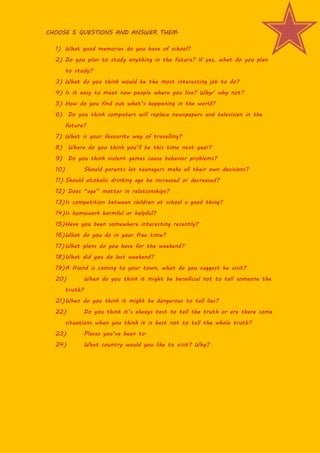 CHOOSE 5 QUESTIONS AND ANSWER THEM.

  1) What good memories do you have of school?
  2) Do you plan to study anything in ...