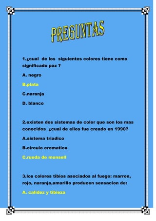 1.¿cual de los siguientes colores tiene como
significado paz ?

A. negro

B.plata

C.naranja

D. blanco



2.existen dos sistemas de color que son los mas
conocidos ¿cual de ellos fue creado en 1990?

A.sistema triadico

B.circulo cromatico

C.rueda de monsell



3.los colores tibios asociados al fuego: marron,
rojo, naranja,amarillo producen sensacion de:

A. calidez y tibieza
 